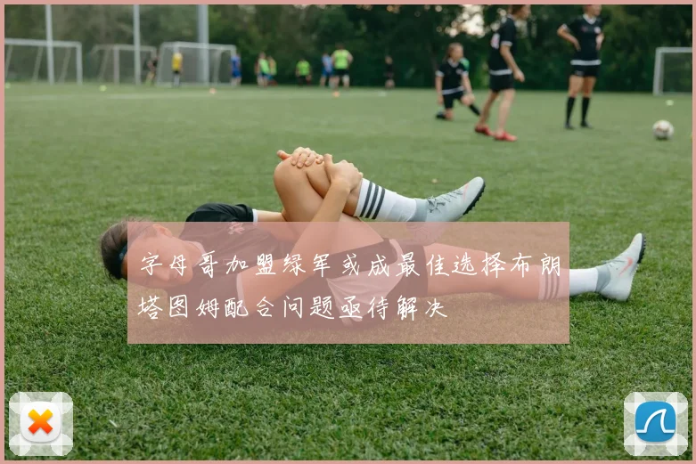 字母哥加盟绿军或成最佳选择布朗塔图姆配合问题亟待解决