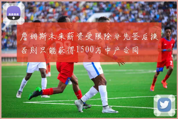 詹姆斯未来薪资受限除非先签后换否则只能获得1500万中产合同
