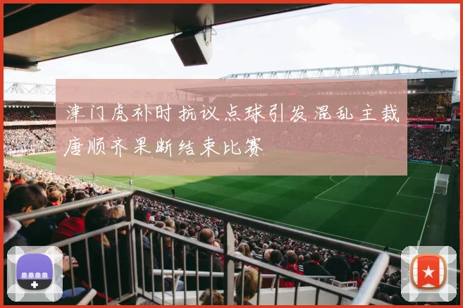 津门虎补时抗议点球引发混乱主裁唐顺齐果断结束比赛