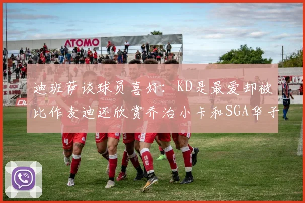 迪班萨谈球员喜好：KD是最爱却被比作麦迪还欣赏乔治小卡和SGA华子