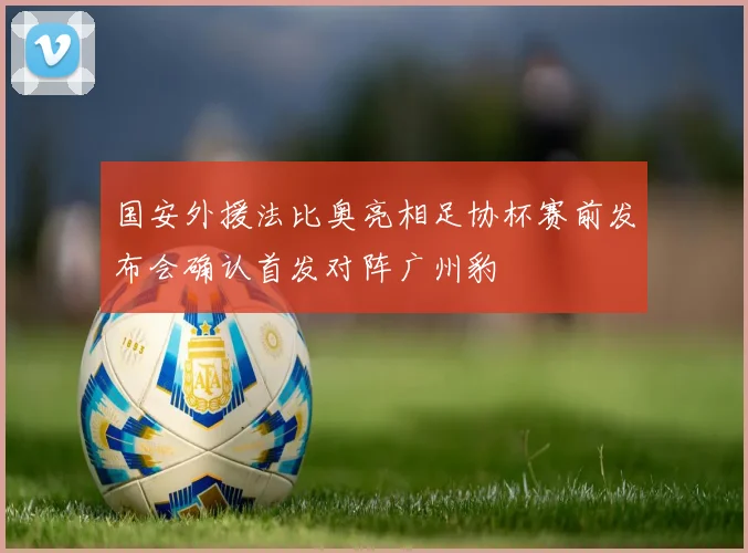 国安外援法比奥亮相足协杯赛前发布会确认首发对阵广州豹