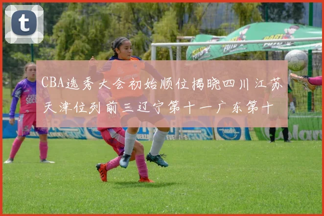 CBA选秀大会初始顺位揭晓四川江苏天津位列前三辽宁第十一广东第十六