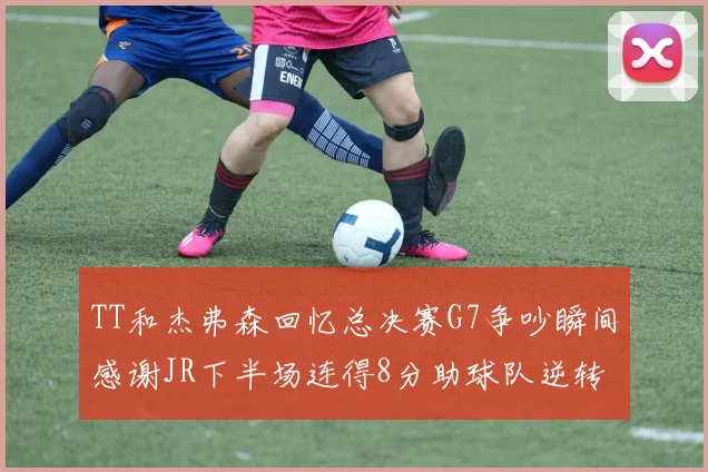 TT和杰弗森回忆总决赛G7争吵瞬间感谢JR下半场连得8分助球队逆转