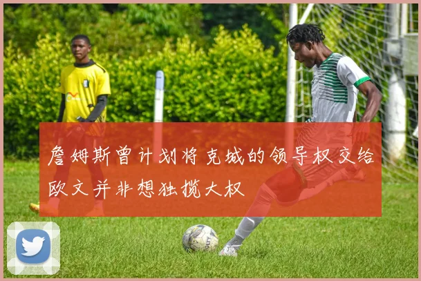 詹姆斯曾计划将克城的领导权交给欧文并非想独揽大权