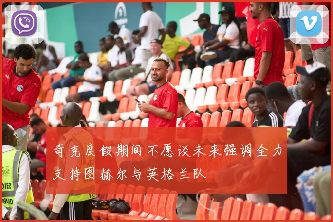 奇克度假期间不愿谈未来强调全力支持图赫尔与英格兰队