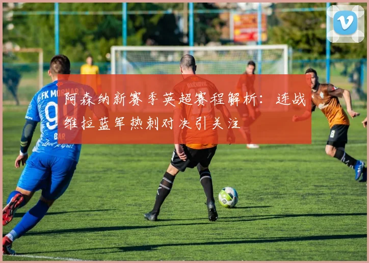阿森纳新赛季英超赛程解析：连战维拉蓝军热刺对决引关注