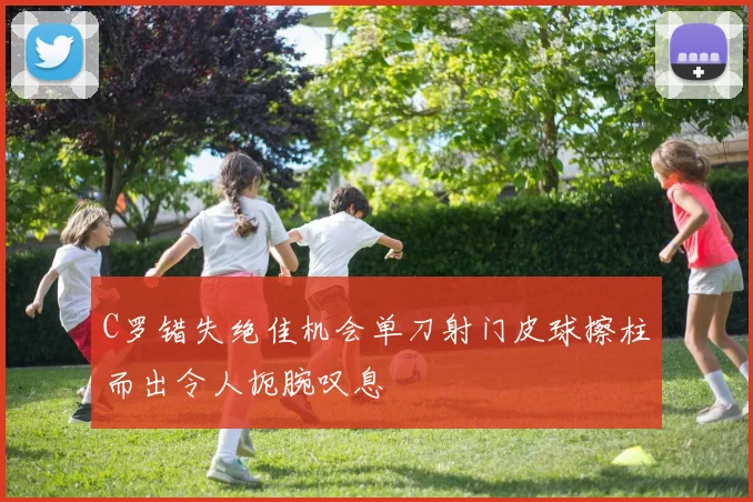 C罗错失绝佳机会单刀射门皮球擦柱而出令人扼腕叹息