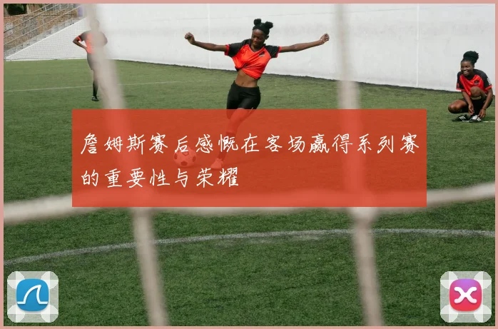 詹姆斯赛后感慨在客场赢得系列赛的重要性与荣耀
