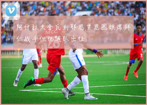 阿什拉夫舍瓦利耶恩贾恩图缺席拜仁战斗但仍随队出征