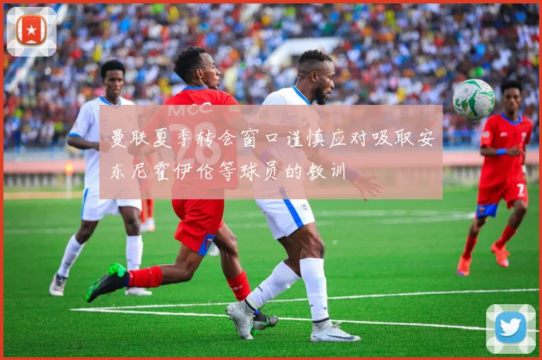 曼联夏季转会窗口谨慎应对吸取安东尼霍伊伦等球员的教训