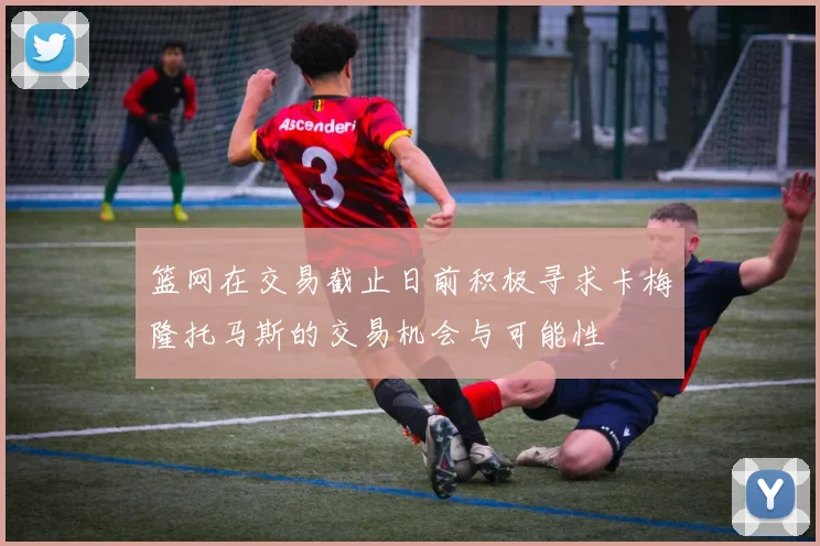 篮网在交易截止日前积极寻求卡梅隆托马斯的交易机会与可能性