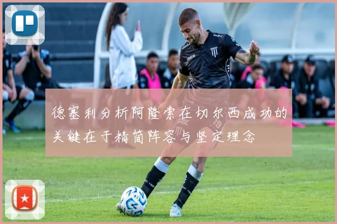 德塞利分析阿隆索在切尔西成功的关键在于精简阵容与坚定理念