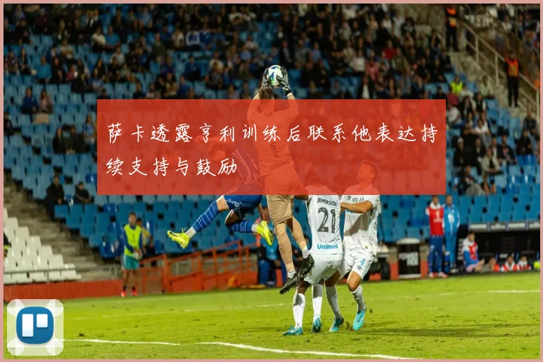 萨卡透露亨利训练后联系他表达持续支持与鼓励