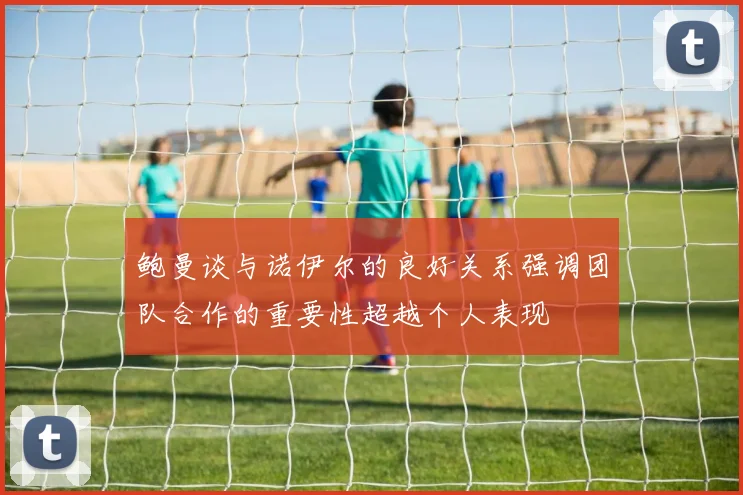 鲍曼谈与诺伊尔的良好关系强调团队合作的重要性超越个人表现