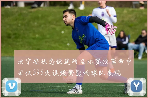 坎宁安状态低迷两场比赛投篮命中率仅395失误频繁影响球队表现