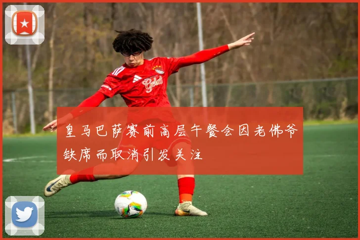 皇马巴萨赛前高层午餐会因老佛爷缺席而取消引发关注