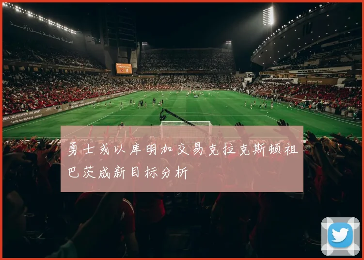 勇士或以库明加交易克拉克斯顿祖巴茨成新目标分析